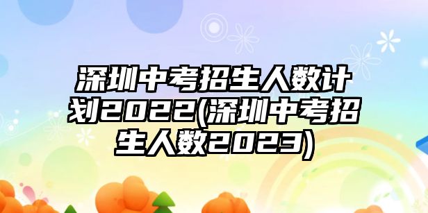 深圳中考招生人數(shù)計(jì)劃2022(深圳中考招生人數(shù)2023)