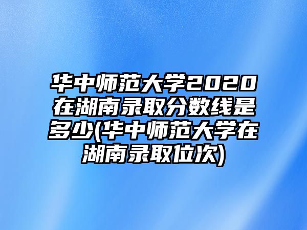 華中師范大學(xué)2020在湖南錄取分?jǐn)?shù)線是多少(華中師范大學(xué)在湖南錄取位次)