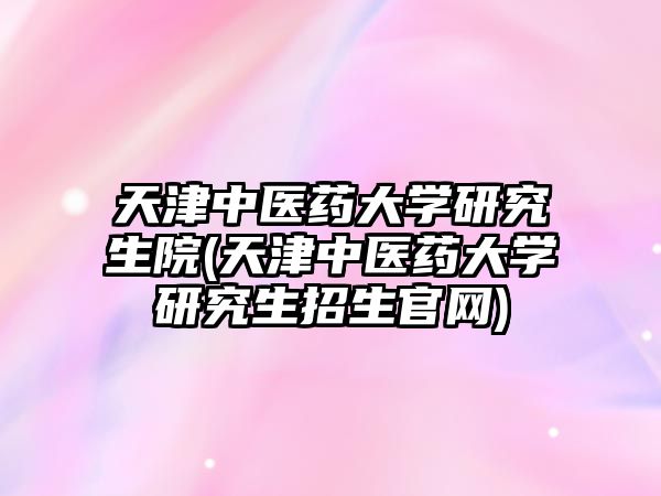 天津中醫(yī)藥大學研究生院(天津中醫(yī)藥大學研究生招生官網(wǎng))