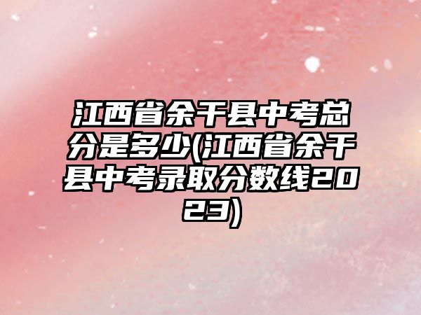 江西省余干縣中考總分是多少(江西省余干縣中考錄取分?jǐn)?shù)線2023)