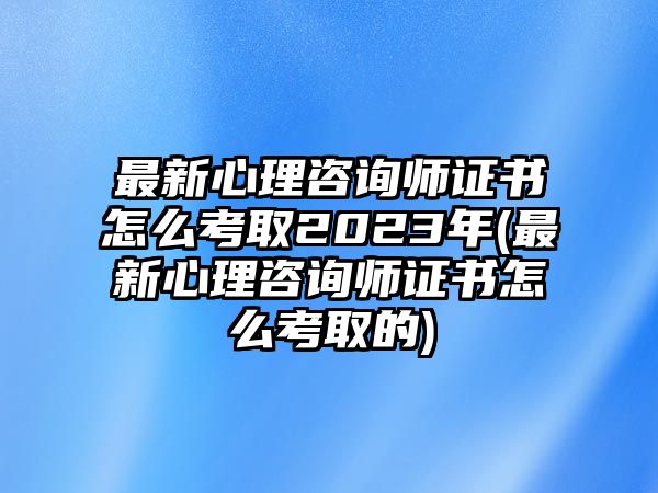 最新心理咨詢師證書怎么考取2023年(最新心理咨詢師證書怎么考取的)