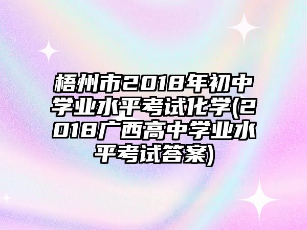 梧州市2018年初中學業(yè)水平考試化學(2018廣西高中學業(yè)水平考試答案)