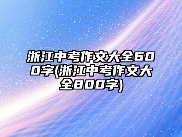 浙江中考作文大全600字(浙江中考作文大全800字)