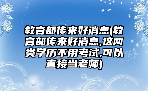 教育部傳來(lái)好消息(教育部傳來(lái)好消息,這兩類(lèi)學(xué)歷不用考試,可以直接當(dāng)老師)