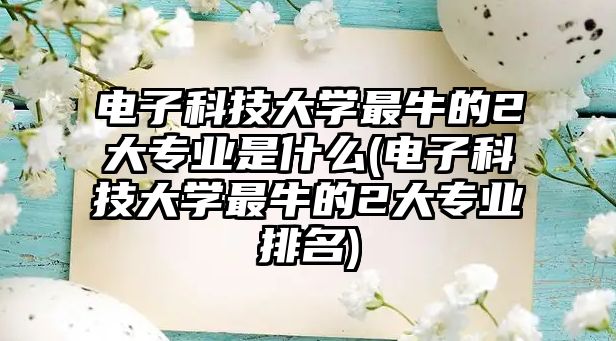 電子科技大學(xué)最牛的2大專業(yè)是什么(電子科技大學(xué)最牛的2大專業(yè)排名)