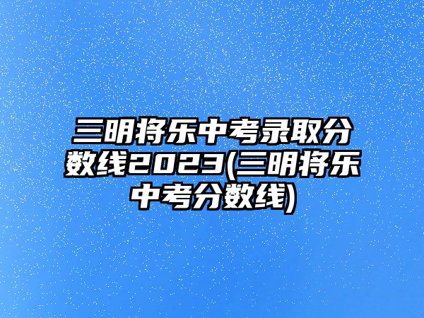 三明將樂中考錄取分數(shù)線2023(三明將樂中考分數(shù)線)