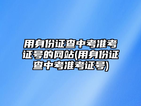 用身份證查中考準(zhǔn)考證號的網(wǎng)站(用身份證查中考準(zhǔn)考證號)