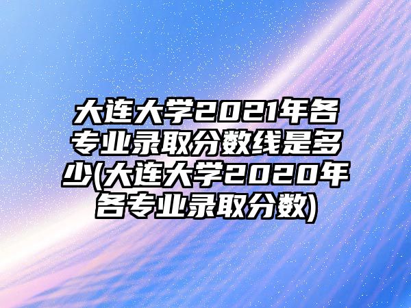 大連大學2021年各專業(yè)錄取分數(shù)線是多少(大連大學2020年各專業(yè)錄取分數(shù))