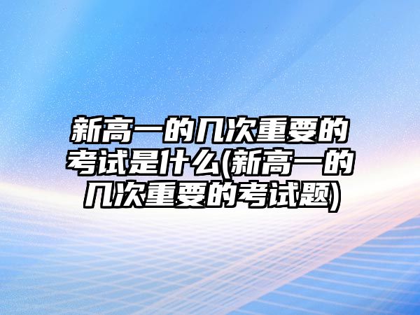 新高一的幾次重要的考試是什么(新高一的幾次重要的考試題)