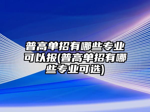 普高單招有哪些專業(yè)可以報(bào)(普高單招有哪些專業(yè)可選)