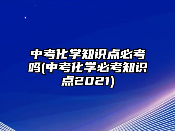 中考化學(xué)知識(shí)點(diǎn)必考嗎(中考化學(xué)必考知識(shí)點(diǎn)2021)