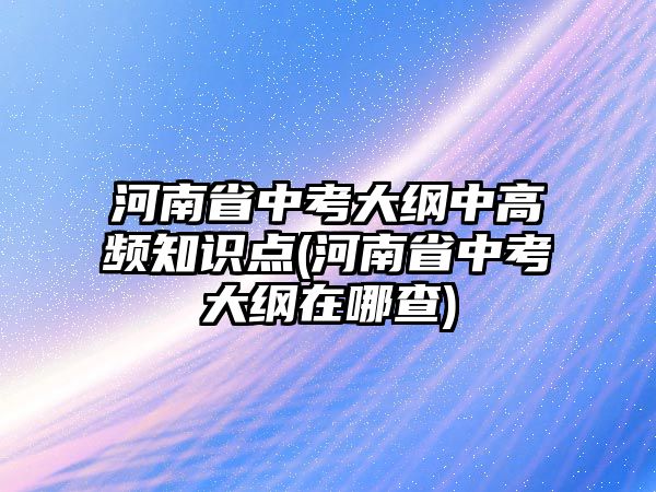 河南省中考大綱中高頻知識點(diǎn)(河南省中考大綱在哪查)