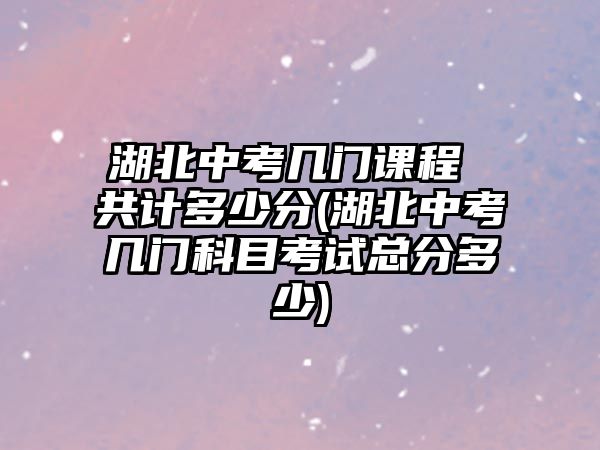 湖北中考幾門課程 共計多少分(湖北中考幾門科目考試總分多少)