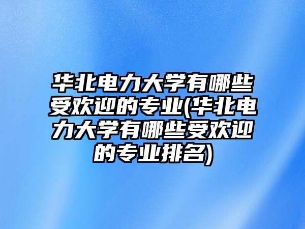 華北電力大學(xué)有哪些受歡迎的專業(yè)(華北電力大學(xué)有哪些受歡迎的專業(yè)排名)