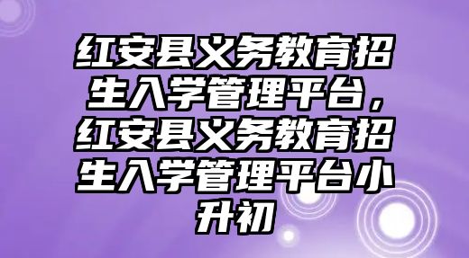 紅安縣義務(wù)教育招生入學(xué)管理平臺，紅安縣義務(wù)教育招生入學(xué)管理平臺小升初