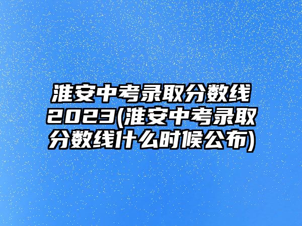 淮安中考錄取分?jǐn)?shù)線2023(淮安中考錄取分?jǐn)?shù)線什么時(shí)候公布)