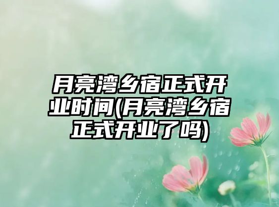 月亮灣鄉(xiāng)宿正式開(kāi)業(yè)時(shí)間(月亮灣鄉(xiāng)宿正式開(kāi)業(yè)了嗎)