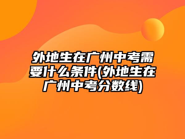 外地生在廣州中考需要什么條件(外地生在廣州中考分數(shù)線)