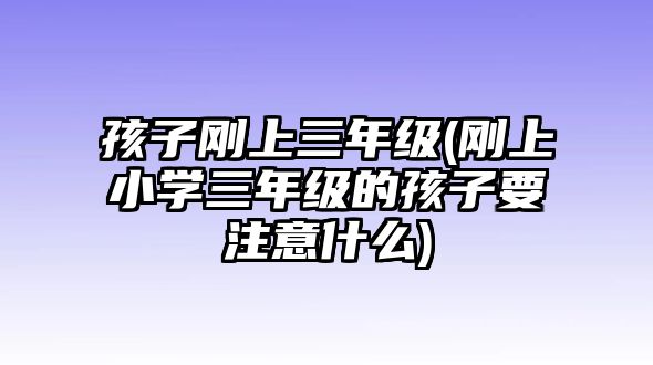 孩子剛上三年級(jí)(剛上小學(xué)三年級(jí)的孩子要注意什么)