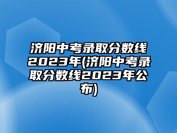 濟(jì)陽中考錄取分?jǐn)?shù)線2023年(濟(jì)陽中考錄取分?jǐn)?shù)線2023年公布)