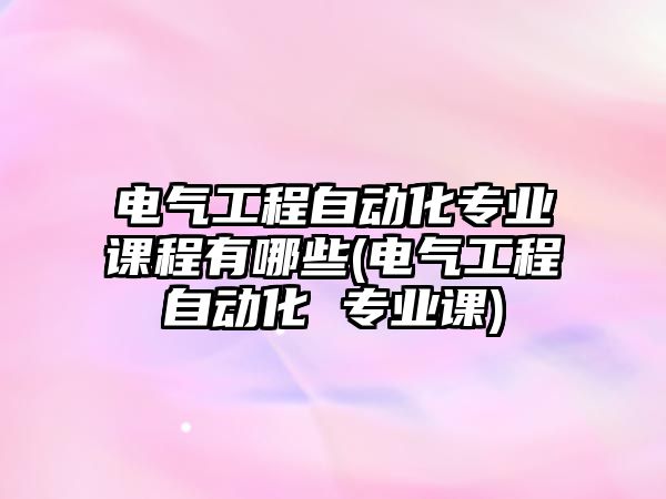 電氣工程自動化專業(yè)課程有哪些(電氣工程自動化 專業(yè)課)