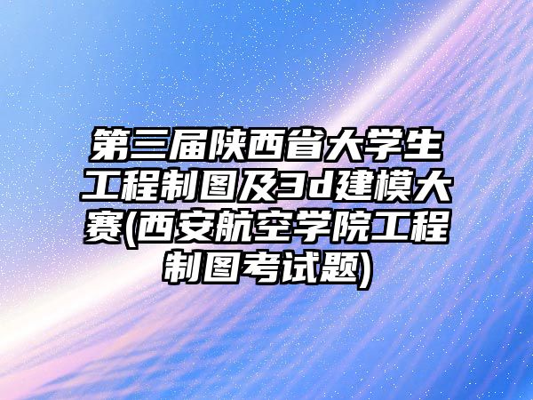 第三屆陜西省大學生工程制圖及3d建模大賽(西安航空學院工程制圖考試題)