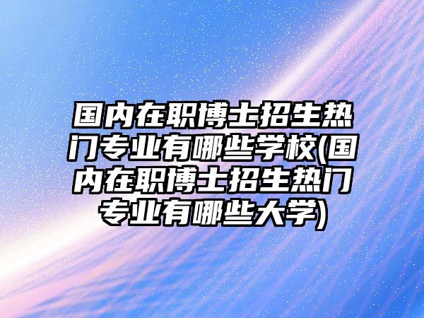 國內(nèi)在職博士招生熱門專業(yè)有哪些學(xué)校(國內(nèi)在職博士招生熱門專業(yè)有哪些大學(xué))