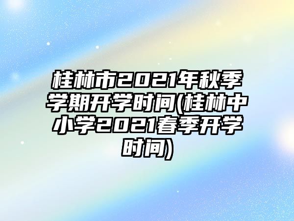 桂林市2021年秋季學(xué)期開學(xué)時(shí)間(桂林中小學(xué)2021春季開學(xué)時(shí)間)