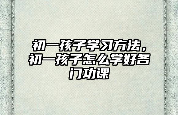 初一孩子學習方法，初一孩子怎么學好各門功課