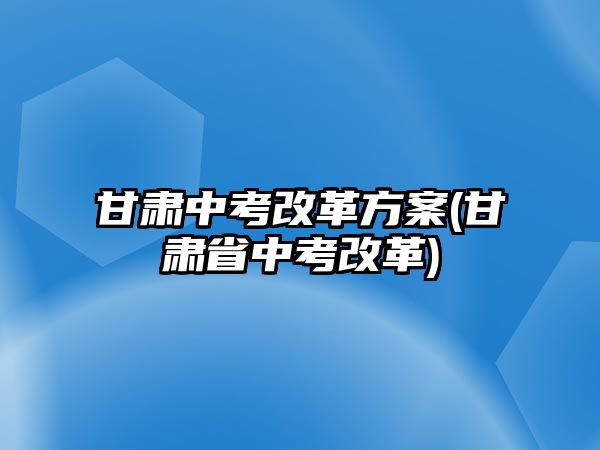 甘肅中考改革方案(甘肅省中考改革)