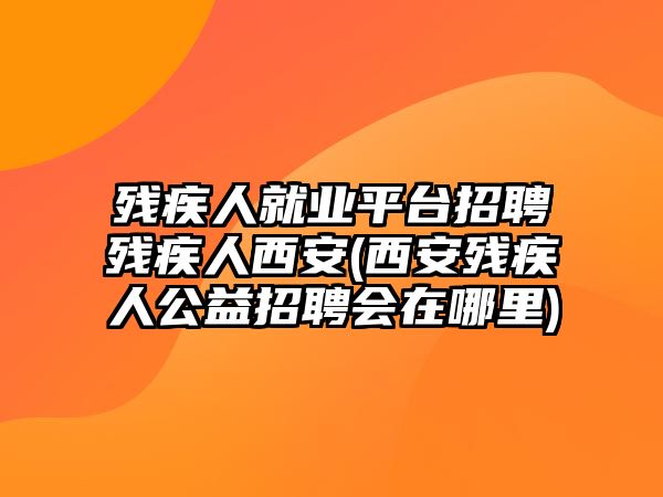 殘疾人就業(yè)平臺招聘殘疾人西安(西安殘疾人公益招聘會在哪里)