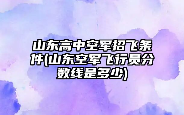 山東高中空軍招飛條件(山東空軍飛行員分?jǐn)?shù)線是多少)