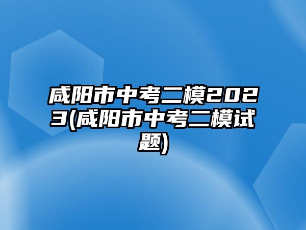 咸陽市中考二模2023(咸陽市中考二模試題)