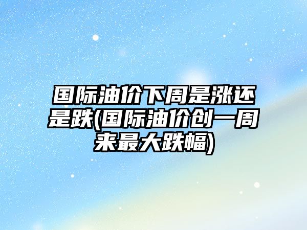 國際油價(jià)下周是漲還是跌(國際油價(jià)創(chuàng)一周來最大跌幅)