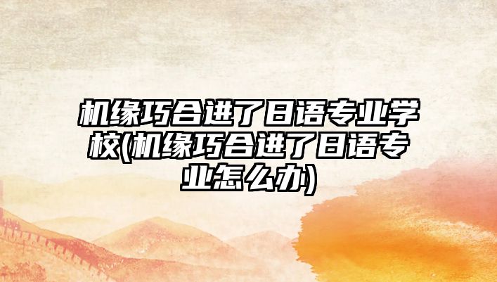 機緣巧合進了日語專業(yè)學(xué)校(機緣巧合進了日語專業(yè)怎么辦)