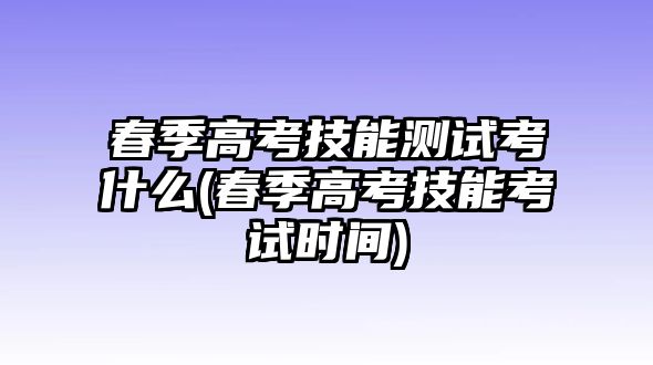 春季高考技能測(cè)試考什么(春季高考技能考試時(shí)間)