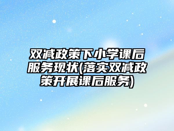 雙減政策下小學(xué)課后服務(wù)現(xiàn)狀(落實雙減政策開展課后服務(wù))