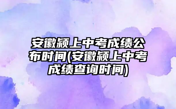 安徽潁上中考成績公布時間(安徽潁上中考成績查詢時間)