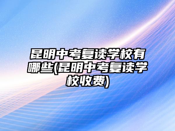 昆明中考復讀學校有哪些(昆明中考復讀學校收費)