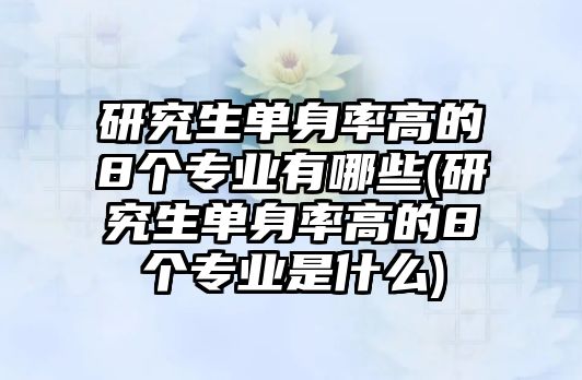 研究生單身率高的8個(gè)專業(yè)有哪些(研究生單身率高的8個(gè)專業(yè)是什么)