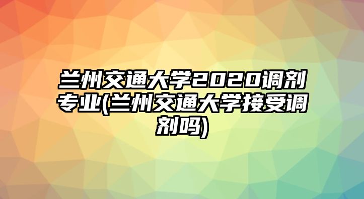 蘭州交通大學2020調(diào)劑專業(yè)(蘭州交通大學接受調(diào)劑嗎)