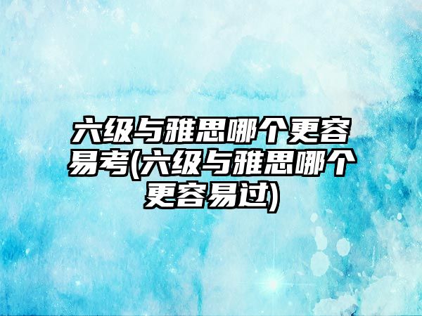 六級與雅思哪個更容易考(六級與雅思哪個更容易過)