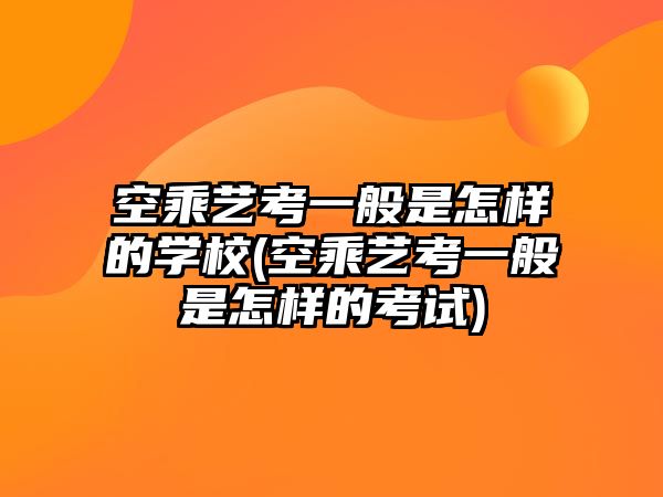 空乘藝考一般是怎樣的學(xué)校(空乘藝考一般是怎樣的考試)