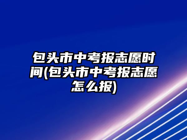 包頭市中考報志愿時間(包頭市中考報志愿怎么報)