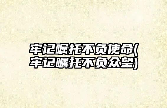 牢記囑托不負(fù)使命(牢記囑托不負(fù)眾望)