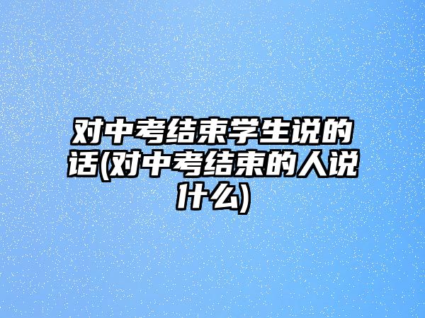 對中考結束學生說的話(對中考結束的人說什么)