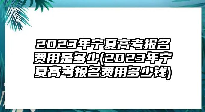 2023年寧夏高考報(bào)名費(fèi)用是多少(2023年寧夏高考報(bào)名費(fèi)用多少錢)