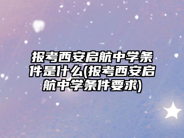 報考西安啟航中學條件是什么(報考西安啟航中學條件要求)