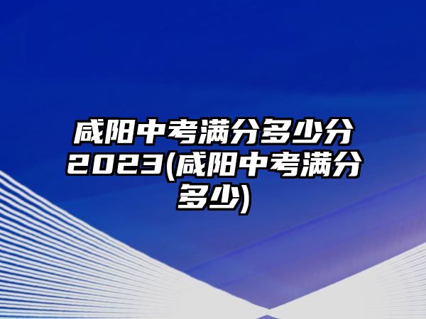 咸陽(yáng)中考滿分多少分2023(咸陽(yáng)中考滿分多少)