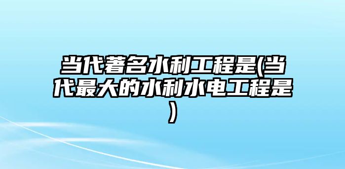 當代著名水利工程是(當代最大的水利水電工程是)